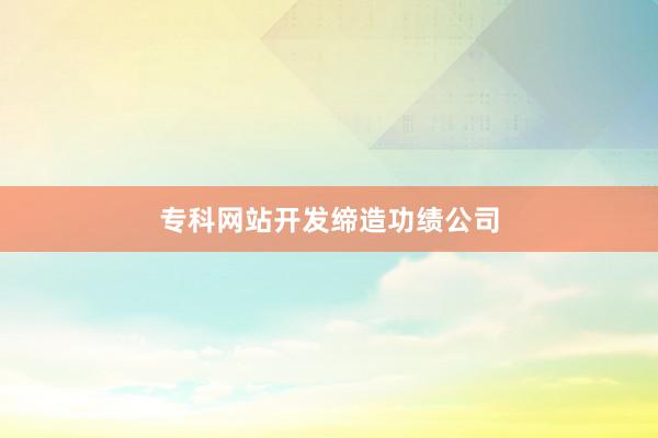 专科网站开发缔造功绩公司