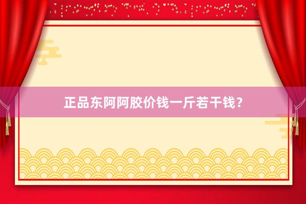 正品东阿阿胶价钱一斤若干钱?